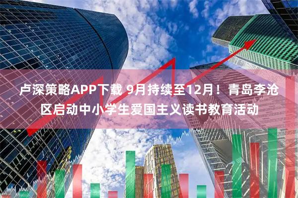 卢深策略APP下载 9月持续至12月！青岛李沧区启动中小学生爱国主义读书教育活动