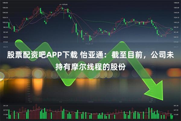 股票配资吧APP下载 怡亚通：截至目前，公司未持有摩尔线程的股份