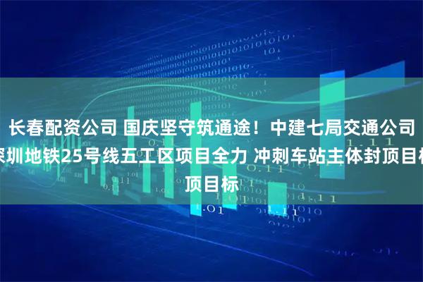 长春配资公司 国庆坚守筑通途！中建七局交通公司深圳地铁25号线五工区项目全力 冲刺车站主体封顶目标