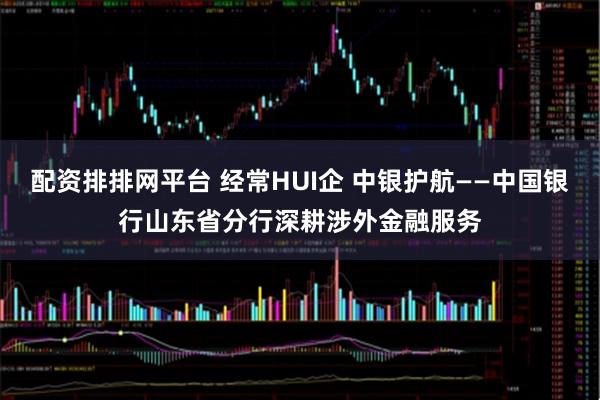 配资排排网平台 经常HUI企 中银护航——中国银行山东省分行深耕涉外金融服务