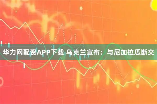 华力网配资APP下载 乌克兰宣布：与尼加拉瓜断交