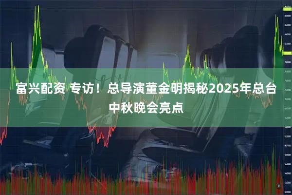 富兴配资 专访！总导演董金明揭秘2025年总台中秋晚会亮点