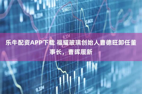 乐牛配资APP下载 福耀玻璃创始人曹德旺卸任董事长,曹晖履新