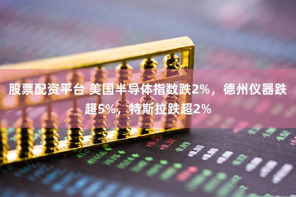 股票配资平台 美国半导体指数跌2%，德州仪器跌超5%，特斯拉跌超2%