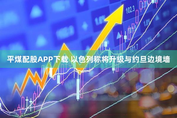 平煤配股APP下载 以色列称将升级与约旦边境墙