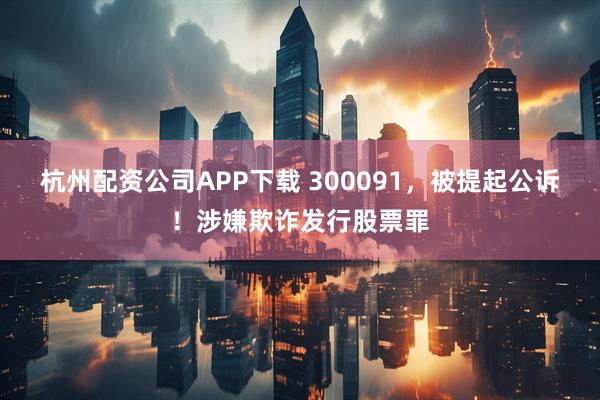 杭州配资公司APP下载 300091，被提起公诉！涉嫌欺诈发行股票罪