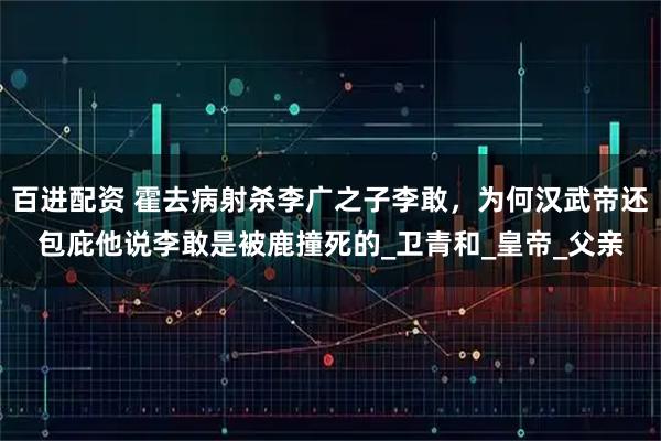 百进配资 霍去病射杀李广之子李敢，为何汉武帝还包庇他说李敢是被鹿撞死的_卫青和_皇帝_父亲
