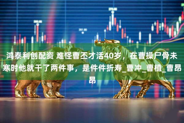 鸿泰利创配资 难怪曹丕才活40岁，在曹操尸骨未寒时他就干了两件事，是件件折寿_曹冲_曹植_曹昂