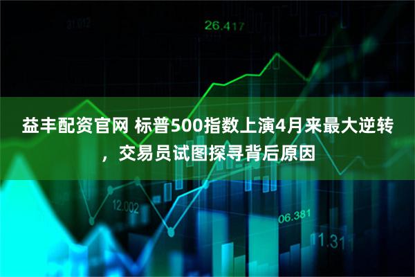 益丰配资官网 标普500指数上演4月来最大逆转，交易员试图探寻背后原因