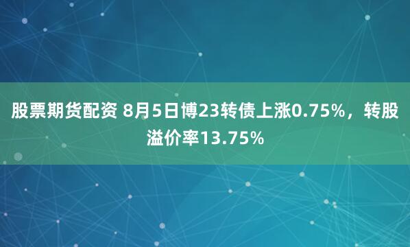 股票期货配资 8月5日博23转债上涨0.75%，转股溢价率13.75%