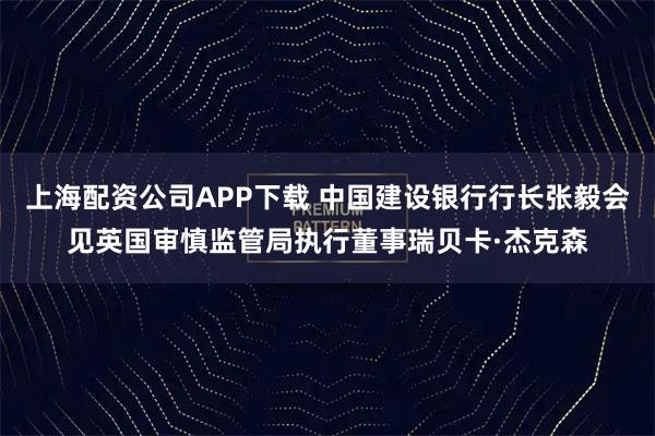 上海配资公司APP下载 中国建设银行行长张毅会见英国审慎监管局执行董事瑞贝卡·杰克森