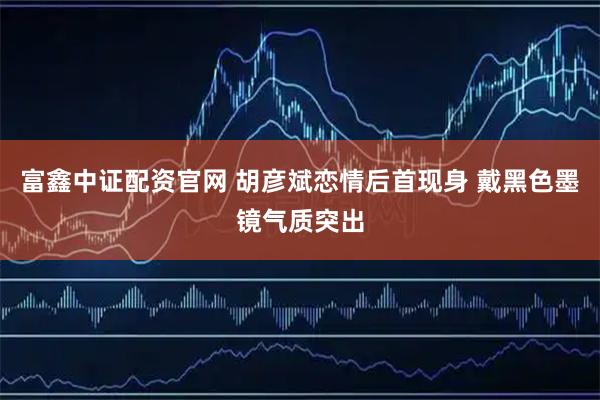 富鑫中证配资官网 胡彦斌恋情后首现身 戴黑色墨镜气质突出