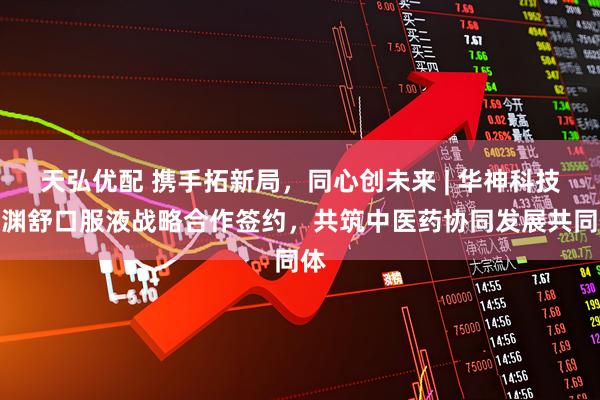 天弘优配 携手拓新局，同心创未来 | 华神科技鼻渊舒口服液战略合作签约，共筑中医药协同发展共同体