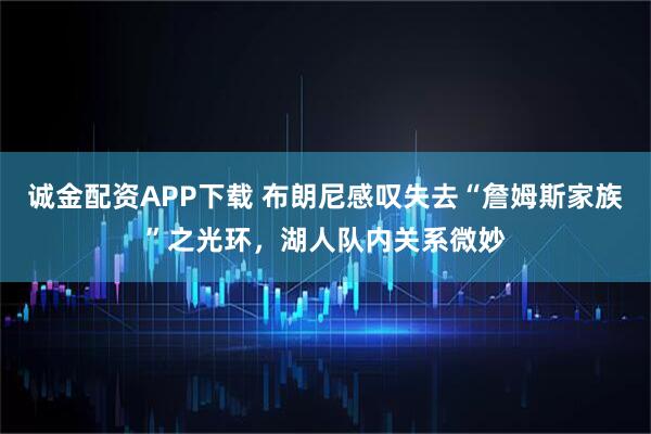 诚金配资APP下载 布朗尼感叹失去“詹姆斯家族”之光环,湖人队内关系微妙