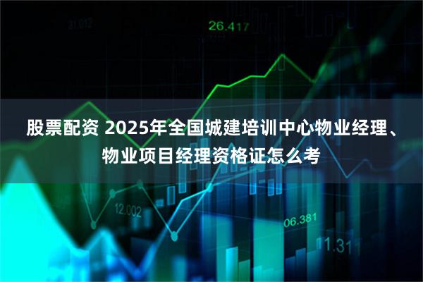 股票配资 2025年全国城建培训中心物业经理、物业项目经理资格证怎么考