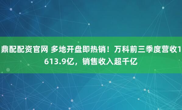 鼎配配资官网 多地开盘即热销！万科前三季度营收1613.9亿，销售收入超千亿