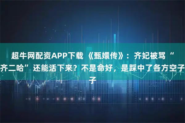 超牛网配资APP下载 《甄嬛传》：齐妃被骂 “齐二哈” 还能活下来？不是命好，是踩中了各方空子