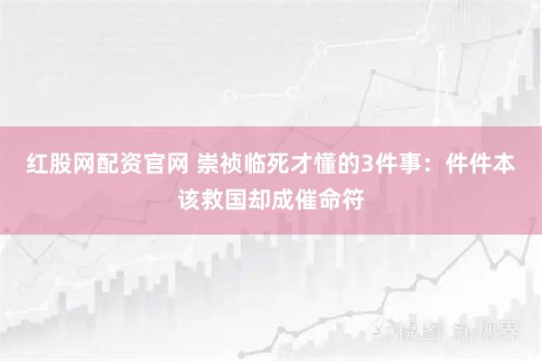 红股网配资官网 崇祯临死才懂的3件事：件件本该救国却成催命符