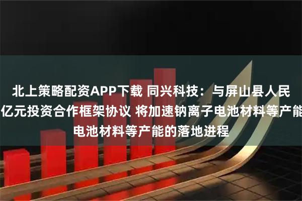 北上策略配资APP下载 同兴科技：与屏山县人民政府签订32亿元投资合作框架协议 将加速钠离子电池材料等产能的落地进程