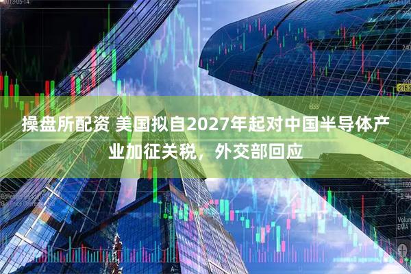 操盘所配资 美国拟自2027年起对中国半导体产业加征关税，外交部回应