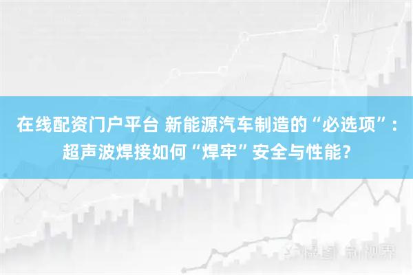 在线配资门户平台 新能源汽车制造的“必选项”：超声波焊接如何“焊牢”安全与性能？