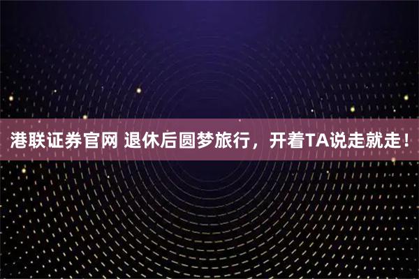 港联证券官网 退休后圆梦旅行，开着TA说走就走！