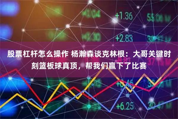 股票杠杆怎么操作 杨瀚森谈克林根：大哥关键时刻篮板球真顶，帮我们赢下了比赛