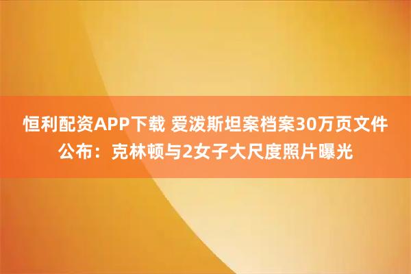 恒利配资APP下载 爱泼斯坦案档案30万页文件公布:克林顿与2女子大尺度照片曝光