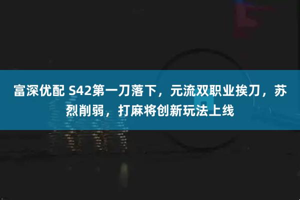 富深优配 S42第一刀落下，元流双职业挨刀，苏烈削弱，打麻将创新玩法上线