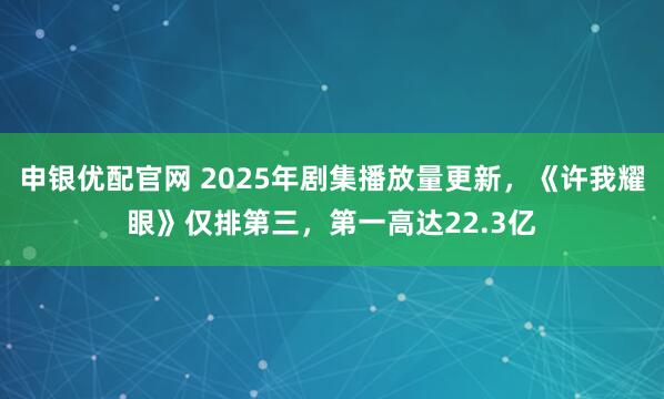 申银优配官网 2025年剧集播放量更新，《许我耀眼》仅排第三，第一高达22.3亿