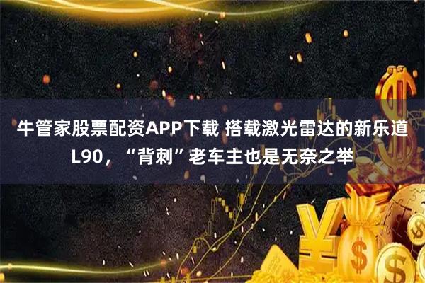 牛管家股票配资APP下载 搭载激光雷达的新乐道L90，“背刺”老车主也是无奈之举