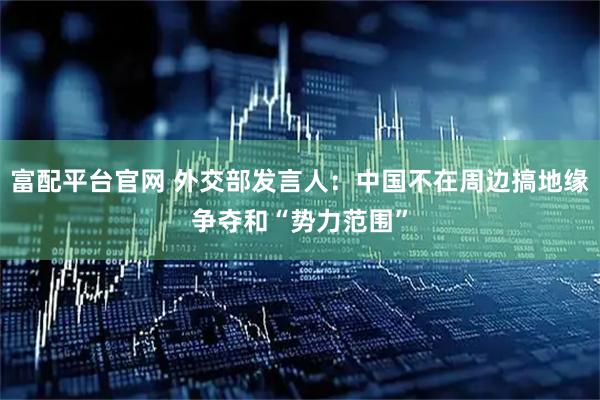 富配平台官网 外交部发言人：中国不在周边搞地缘争夺和“势力范围”