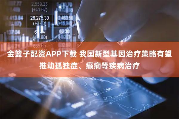 金篮子配资APP下载 我国新型基因治疗策略有望推动孤独症、癫痫等疾病治疗