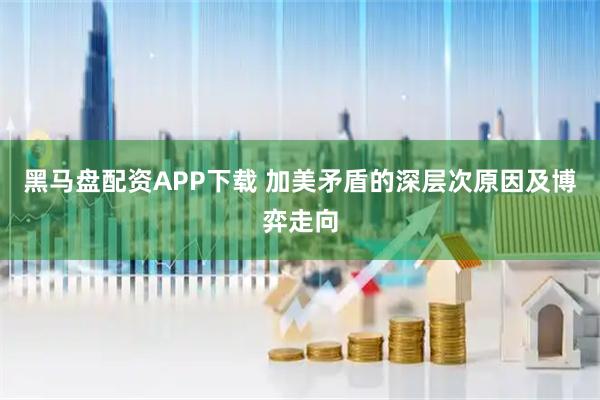 黑马盘配资APP下载 加美矛盾的深层次原因及博弈走向