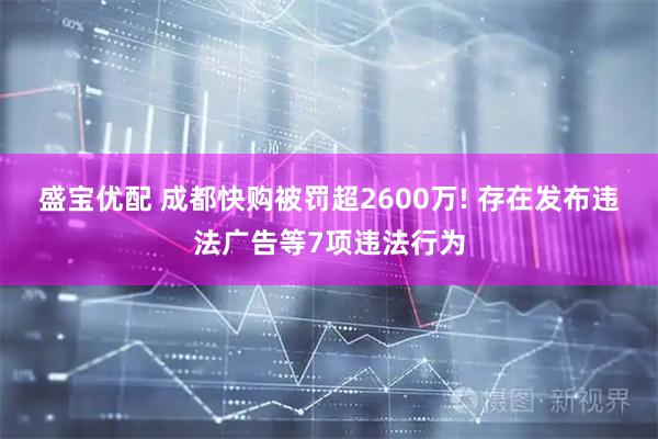 盛宝优配 成都快购被罚超2600万! 存在发布违法广告等7项违法行为