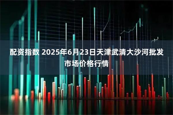 配资指数 2025年6月23日天津武清大沙河批发市场价格行情