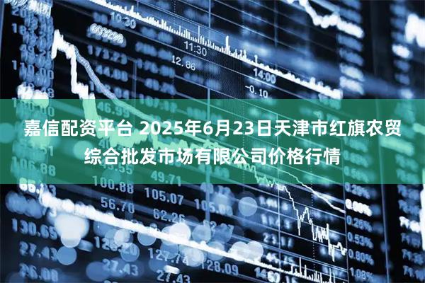嘉信配资平台 2025年6月23日天津市红旗农贸综合批发市场有限公司价格行情