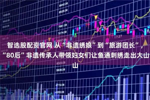 智选股配资官网 从“非遗绣娘”到“旅游团长”，“80后”非遗传承人带领妇女们让鱼通刺绣走出大山