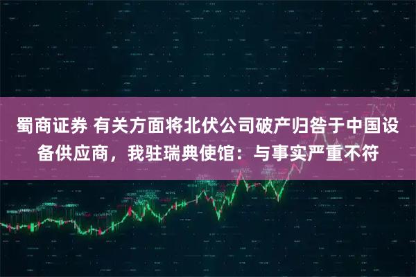 蜀商证券 有关方面将北伏公司破产归咎于中国设备供应商，我驻瑞典使馆：与事实严重不符