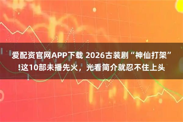 爱配资官网APP下载 2026古装剧“神仙打架”!这10部未播先火，光看简介就忍不住上头
