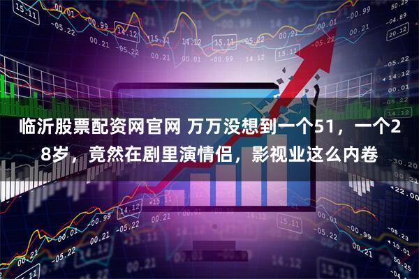 临沂股票配资网官网 万万没想到一个51，一个28岁，竟然在剧里演情侣，影视业这么内卷