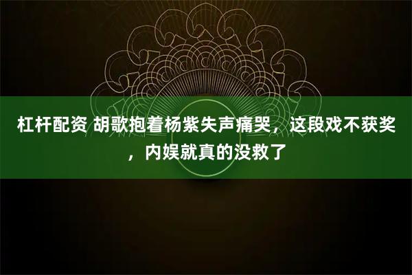 杠杆配资 胡歌抱着杨紫失声痛哭，这段戏不获奖，内娱就真的没救了