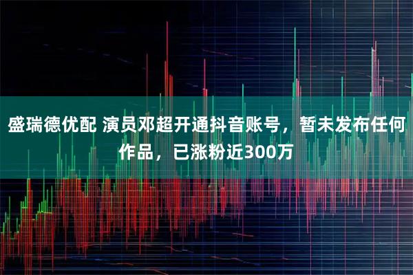 盛瑞德优配 演员邓超开通抖音账号，暂未发布任何作品，已涨粉近300万