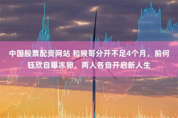 中国股票配资网站 和猴哥分开不足4个月，前何钰欣自曝冻卵，两人各自开启新人生