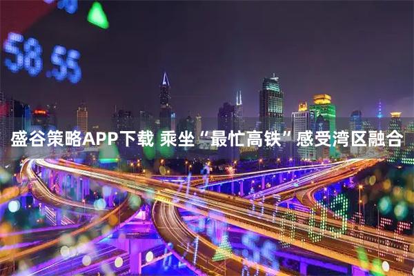 盛谷策略APP下载 乘坐“最忙高铁”感受湾区融合