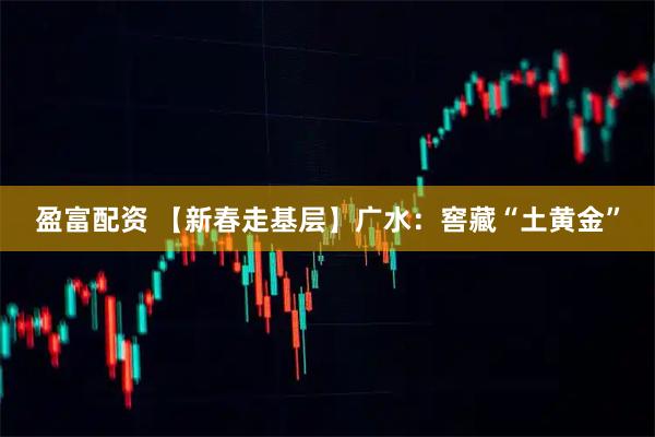 盈富配资 【新春走基层】广水：窖藏“土黄金”