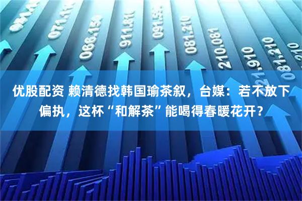 优股配资 赖清德找韩国瑜茶叙，台媒：若不放下偏执，这杯“和解茶”能喝得春暖花开？