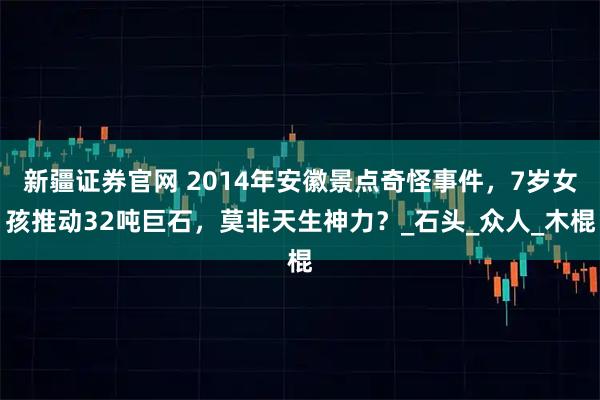 新疆证券官网 2014年安徽景点奇怪事件，7岁女孩推动32吨巨石，莫非天生神力？_石头_众人_木棍