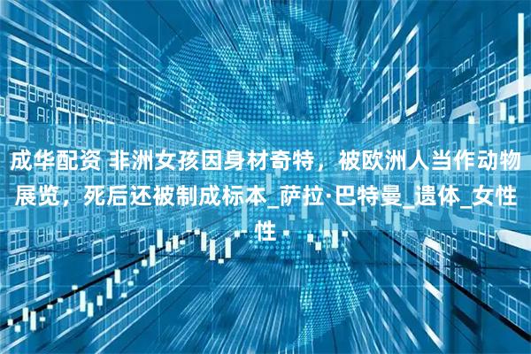 成华配资 非洲女孩因身材奇特，被欧洲人当作动物展览，死后还被制成标本_萨拉·巴特曼_遗体_女性