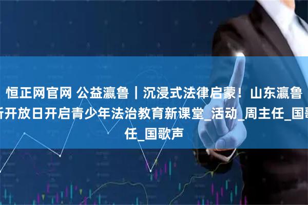 恒正网官网 公益瀛鲁|沉浸式法律启蒙!山东瀛鲁律所开放日开启青少年法治教育新课堂_活动_周主任_国歌声